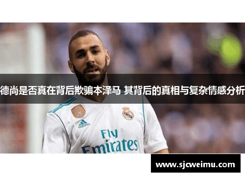 德尚是否真在背后欺骗本泽马 其背后的真相与复杂情感分析